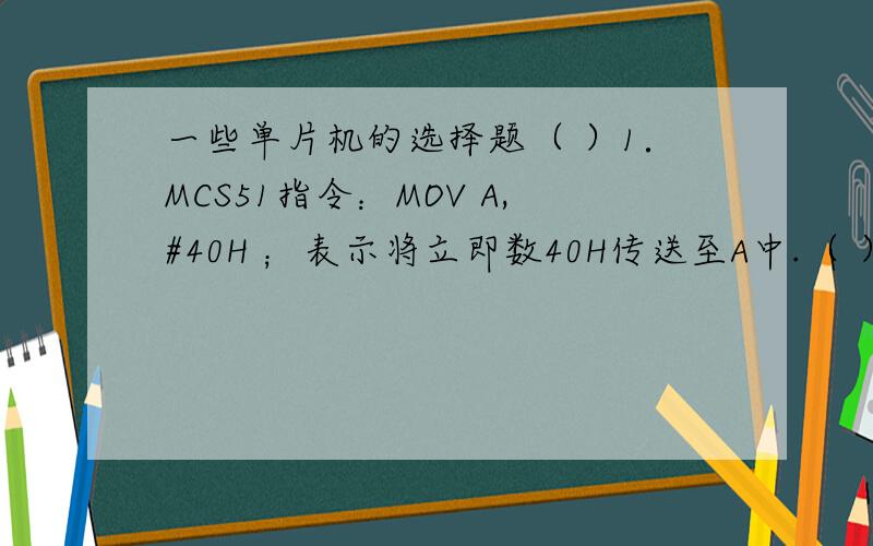 一些单片机的选择题（ ）1．MCS51指令：MOV A,#40H ；表示将立即数40H传送至A中.（ ）2．MCS51指令：MOVX A,@DPTR ；表示将DPTR指示的地址单元中的内容传送至A中.（ ）3．MCS51指令中,MOVX为片外ROM传送