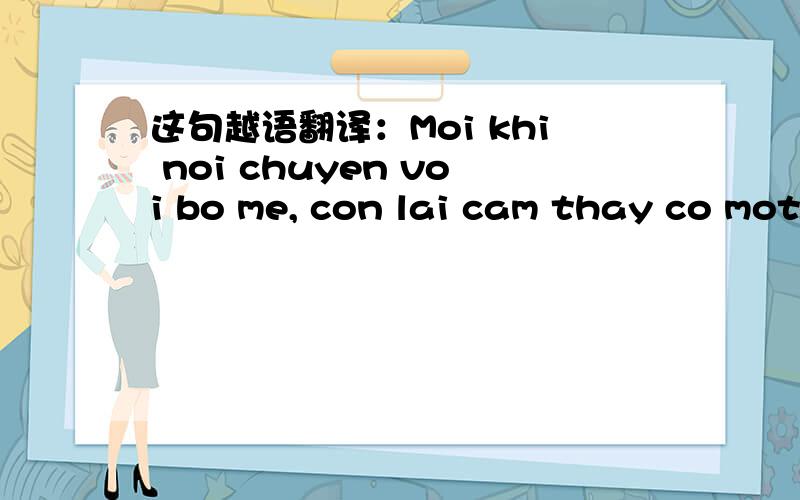 这句越语翻译：Moi khi noi chuyen voi bo me, con lai cam thay co mot luong hoi am toa ra trong long 哪位高手知道这句越南话的中文翻译?请告诉我.对我很重要的!万分感谢!