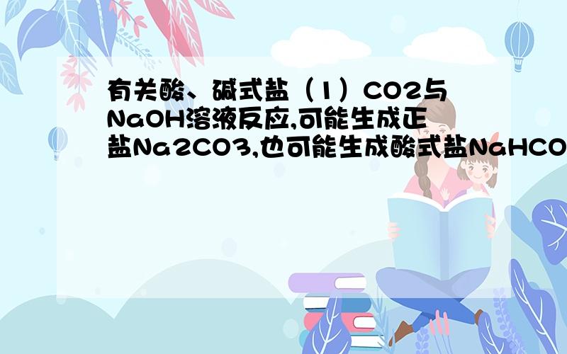有关酸、碱式盐（1）CO2与NaOH溶液反应,可能生成正盐Na2CO3,也可能生成酸式盐NaHCO3.你认为什么条件下会产生NaHCO3?（2）写出碱式盐Mg（OH）Cl、Cu2（OH）2CO3分别与HCl反映的化学方程式（3）写出