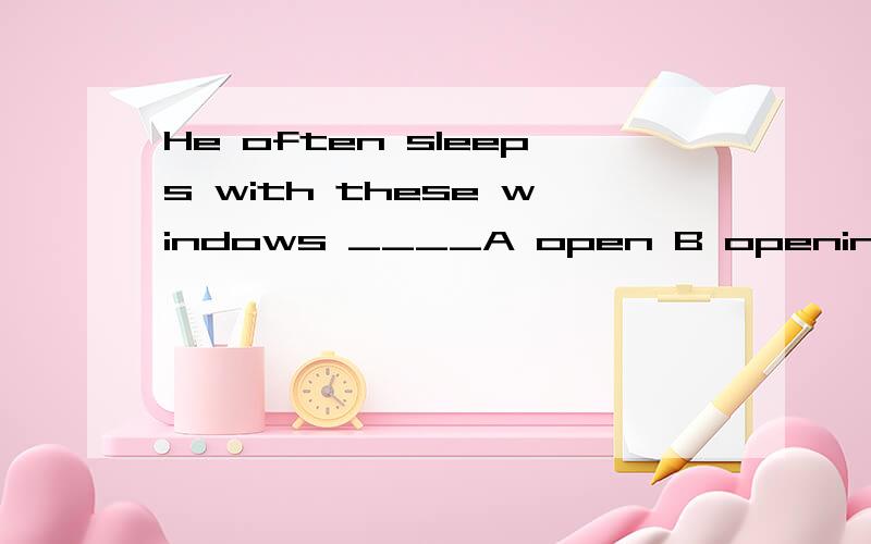 He often sleeps with these windows ____A open B opening C to open D be opened答案选的是A 请问为什么么 这里open是做后置定语么 动词原型不可以做后置定语吧 Can I have this window open at night?请问这句话 的open是