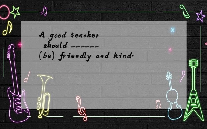 A good teacher should ______(be) friendly and kind.