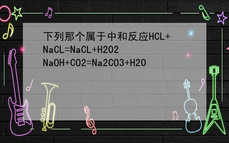 下列那个属于中和反应HCL+NaCL=NaCL+H202NaOH+CO2=Na2CO3+H20