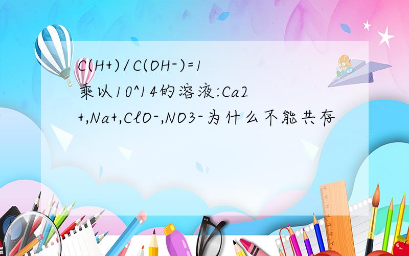 C(H+)/C(OH-)=1乘以10^14的溶液:Ca2+,Na+,ClO-,NO3-为什么不能共存