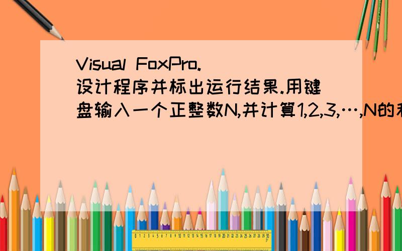 Visual FoxPro.设计程序并标出运行结果.用键盘输入一个正整数N,并计算1,2,3,…,N的和 ,输出计算结