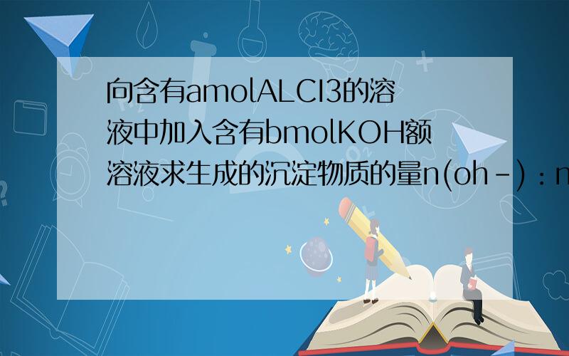 向含有amolALCI3的溶液中加入含有bmolKOH额溶液求生成的沉淀物质的量n(oh-)：n(al3+)   al元素的存在形式      al(oh)3沉淀量        b:a_时             al(oh)3                 _________b:a_               al(oh)3+al3+