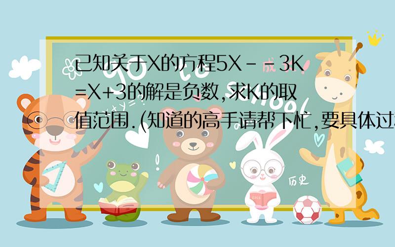 已知关于X的方程5X--3K=X+3的解是负数,求K的取值范围.(知道的高手请帮下忙,要具体过程)
