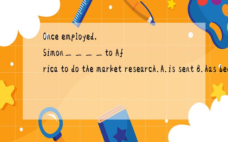 Once employed,Simon____to Africa to do the market research.A.is sent B.has been sentC.was sent D.will be sent为什么不能选C?