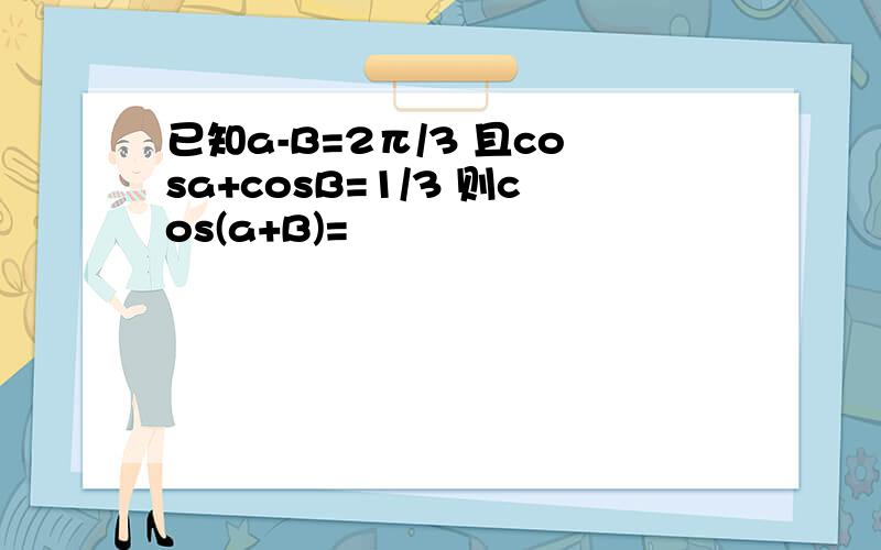 已知a-B=2π/3 且cosa+cosB=1/3 则cos(a+B)=