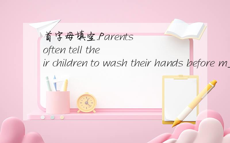 首字母填空.Parents often tell their children to wash their hands before m____.