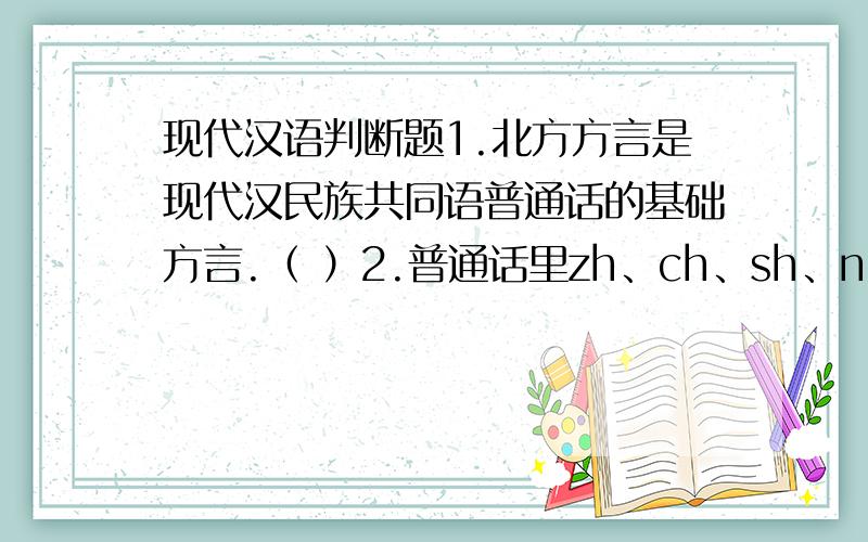 现代汉语判断题1.北方方言是现代汉民族共同语普通话的基础方言.（ ）2.普通话里zh、ch、sh、ng都是复辅音.（ ）3.普通话以北京语音为标准音,所以北京语音就是普通话语音.（ ）4.辅音不等