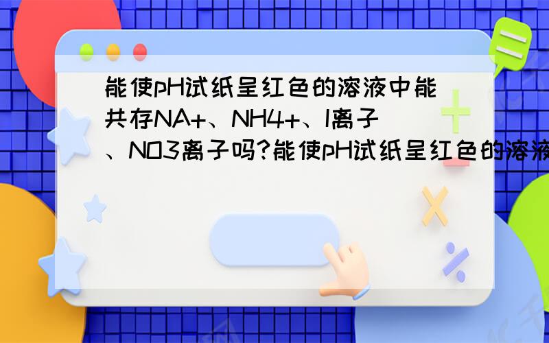 能使pH试纸呈红色的溶液中能共存NA+、NH4+、I离子、NO3离子吗?能使pH试纸呈红色的溶液中能共存NA+、NH4+、I离子、NO3离子吗?