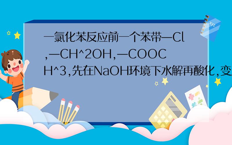 一氯化苯反应前一个苯带—Cl,—CH^2OH,—COOCH^3,先在NaOH环境下水解再酸化,变成了—OH,—CH^2OH,—COOH.问—Cl怎么变成—OH的,—COOCH^3碱性条件下水解成—COONa,怎么酸化回—COOH的?