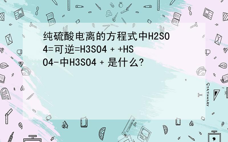 纯硫酸电离的方程式中H2SO4=可逆=H3SO4﹢+HSO4-中H3SO4﹢是什么?