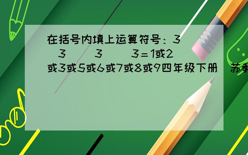 在括号内填上运算符号：3（ ）3（ ）3（ ）3＝1或2或3或5或6或7或8或9四年级下册（苏教版）专项巩固与提高（数的运算）第六大题