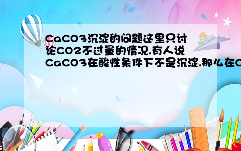 CaCO3沉淀的问题这里只讨论CO2不过量的情况.有人说CaCO3在酸性条件下不是沉淀.那么在CaCL2溶液中通CO2有沉淀吗?在Ca(ClO)2中通co2有沉淀吗?