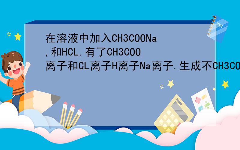 在溶液中加入CH3COONa,和HCL.有了CH3COO离子和CL离子H离子Na离子.生成不CH3COONa....还是生成又分解了?