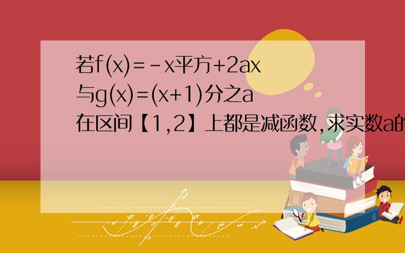 若f(x)=-x平方+2ax与g(x)=(x+1)分之a在区间【1,2】上都是减函数,求实数a的取值范围.