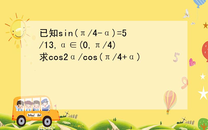 已知sin(π/4-α)=5/13,α∈(0,π/4) 求cos2α/cos(π/4+α)