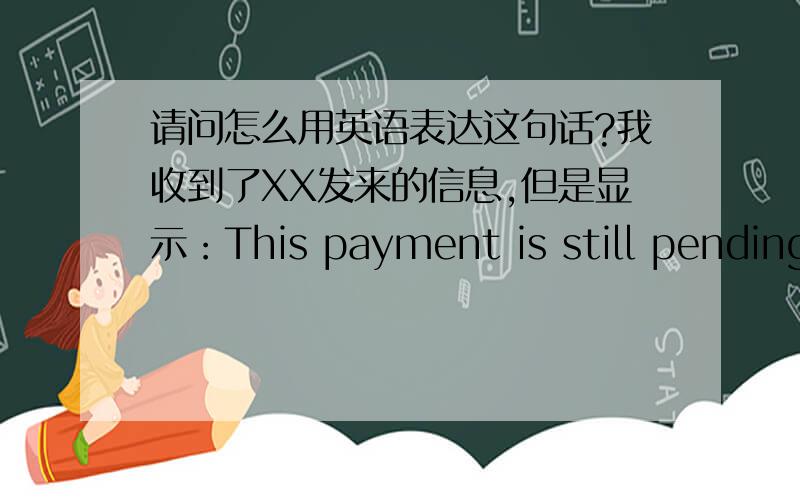 请问怎么用英语表达这句话?我收到了XX发来的信息,但是显示：This payment is still pending.In case you are shipping an item please wait until the payment is completed.