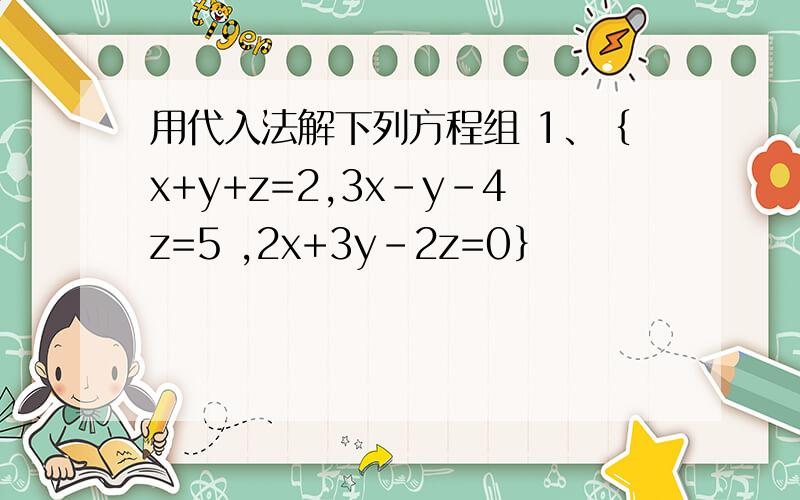 用代入法解下列方程组 1、｛x+y+z=2,3x-y-4z=5 ,2x+3y-2z=0｝