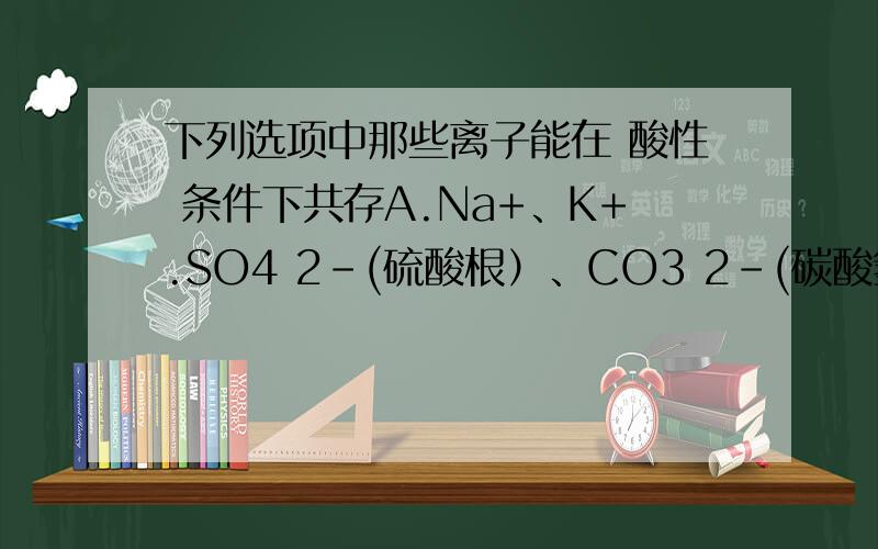 下列选项中那些离子能在 酸性 条件下共存A.Na+、K+.SO4 2-(硫酸根）、CO3 2-(碳酸氢根）B.Cu2+、k+、SO4 2-、NO3-C.Na+、K+、SO4 2-、NO3-D.Fe3+、K+、Cl-、SO4 2-其它选项中离子不共存的原因是什么