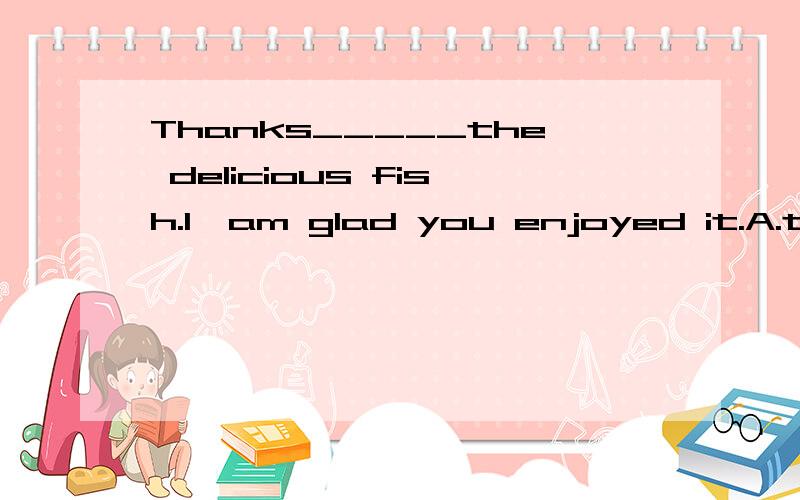 Thanks_____the delicious fish.I'am glad you enjoyed it.A.to B.for C.of D.on