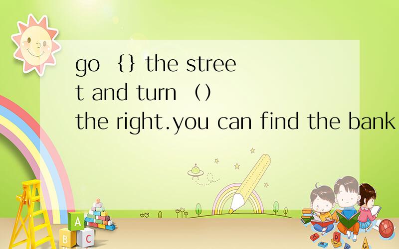go ｛｝the street and turn （） the right.you can find the bank on your right.