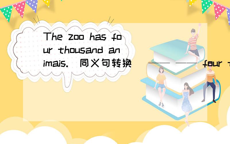 The zoo has four thousand animais.(同义句转换) —— —— four thousand animals —— —— ——