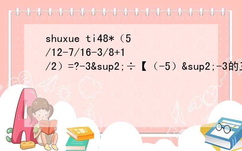 shuxue ti48*（5/12-7/16-3/8+1/2）=?-3²÷【（-5）²-3的三次方】*（-1又18分之5）=?