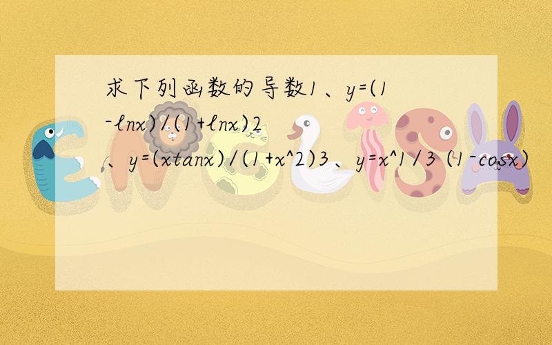 求下列函数的导数1、y=(1-lnx)/(1+lnx)2、y=(xtanx)/(1+x^2)3、y=x^1/3 (1-cosx)