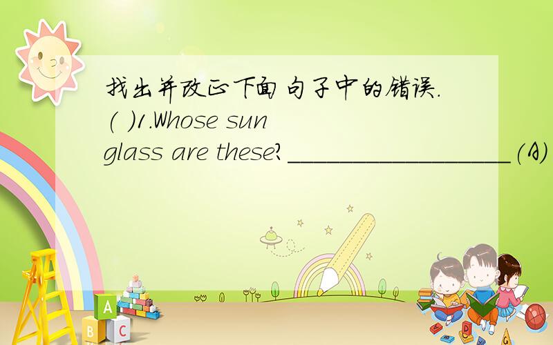 找出并改正下面句子中的错误.( )1.Whose sunglass are these?_________________(A) (b) (c)( )2.What time does you usually go to school?______(A) (B) (C)( )3.Which is cheaper,this one and that one?_______(A) (B) (C)