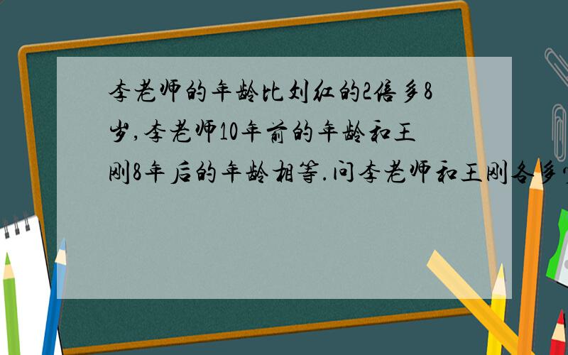李老师的年龄比刘红的2倍多8岁,李老师10年前的年龄和王刚8年后的年龄相等.问李老师和王刚各多少岁?