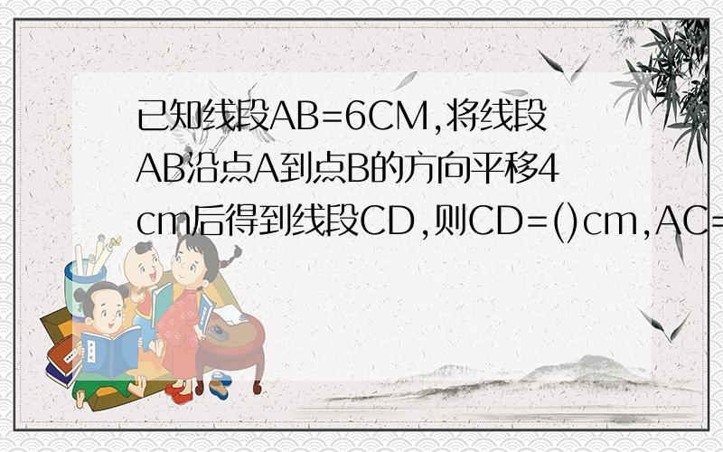 已知线段AB=6CM,将线段AB沿点A到点B的方向平移4cm后得到线段CD,则CD=()cm,AC=()cm