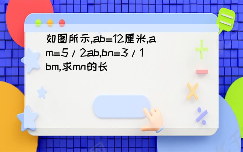 如图所示,ab=12厘米,am=5/2ab,bn=3/1bm,求mn的长