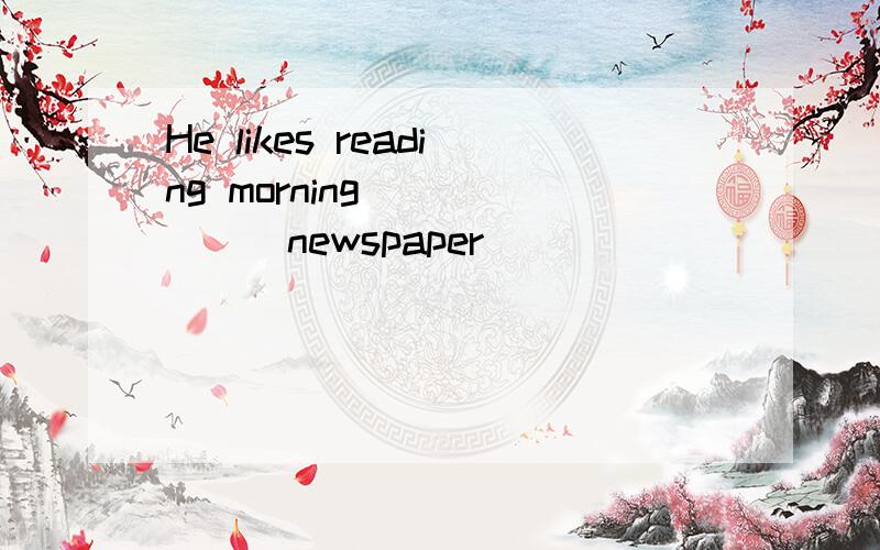 He likes reading morning _____(newspaper)