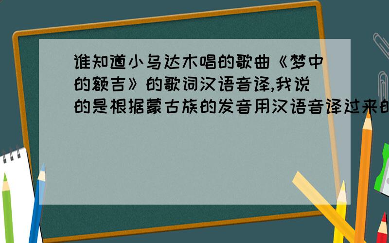谁知道小乌达木唱的歌曲《梦中的额吉》的歌词汉语音译,我说的是根据蒙古族的发音用汉语音译过来的.