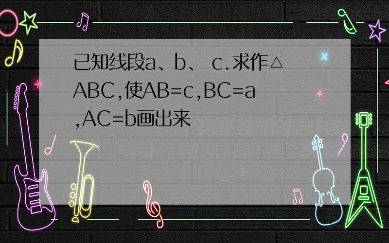 已知线段a、b、 c.求作△ABC,使AB=c,BC=a,AC=b画出来