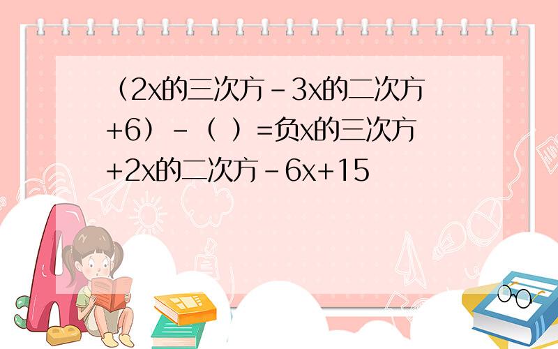 （2x的三次方-3x的二次方+6）-（ ）=负x的三次方+2x的二次方-6x+15