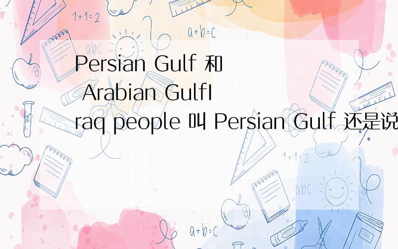 Persian Gulf 和 Arabian GulfIraq people 叫 Persian Gulf 还是说叫Aribian Gulf 他们是使用那一种说法?关于这两种说法有什么渊源啊?为什么有伊拉克人坚持要用阿拉伯海湾而不愿意用波斯湾这种说法？