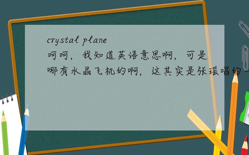 crystal plane 呵呵，我知道英语意思啊，可是哪有水晶飞机的啊，这其实是张瑶唱的一首歌名，我不知道是不是蕴含其他的意思啊，可能不是字面的意思哦