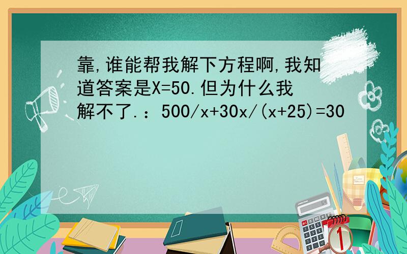 靠,谁能帮我解下方程啊,我知道答案是X=50.但为什么我解不了.：500/x+30x/(x+25)=30